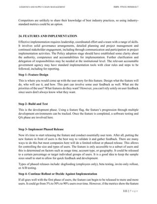 LOGISTICS AND SUPPLY CHAIN MANAGEMENT ISBN- 978-81-969444-0-7
111 | P a g e
Competitors are unlikely to share their knowledge of best industry practices, so using industry-
standard metrics could be an option.
24. FEATURES AND IMPLEMENTATION
Effective implementation requires leadership, coordinated effort and a team with a range of skills.
It involves solid governance arrangements, detailed planning and project management and
continued stakeholder engagement, including through communication and participation in project
implementation activities. The Policy adoption stage should have established some clarity about
the authority, competence and accountabilities for implementation. Further clarification and
delegation of responsibilities may be needed at the institutional level. The relevant accountable
government agency may have standard implementation tools with clear rules and steps to be
followed, including for reporting.
Step 1- Feature Design
This is where you would come up with the user story for this feature. Design what the feature will
do, who will use it, and how. This part can involve some user feedback as well. What are the
priorities of the user? What features do they want? However, you can't rely solely on user feedback
since users don't always know what they want.
Step 2- Build and Test
This is the development phase. Using a feature flag, the feature’s progression through multiple
development environments can be tracked. Once the feature is completed, a software testing and
QA phase are involved here.
Step 3- Implement Phased Release
Now it's time to start releasing the feature and conduct essentially user tests. After all, putting the
new feature in front of users is the best way to validate it and gather feedback. There are many
ways to do this but most companies here will do a limited rollout or phased release. This allows
for controlling the size and types of users. The feature is only accessible to a subset of users and
this is determined on factors such as usage time, account type, or geography. It could be released
to a certain percentage or target individual groups of users. It is a good idea to keep the sample
sizes small to start to allow for quick feedback and development.
Types of phased releases include: dogfooding (employees only), beta testing, invite-only rollout,
or A/B testing.
Step 4- Continue Rollout or Decide Against Implementation
If all goes well with the first phase of users, the feature can begin to be released to more and more
users. It could go from 5% to 50% to 90% users over time. However, if the metrics show the feature
 