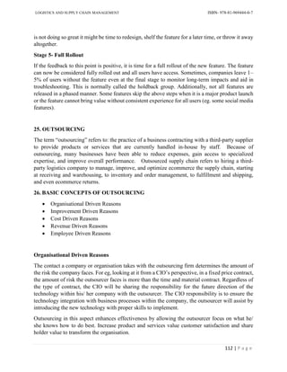 LOGISTICS AND SUPPLY CHAIN MANAGEMENT ISBN- 978-81-969444-0-7
112 | P a g e
is not doing so great it might be time to redesign, shelf the feature for a later time, or throw it away
altogether.
Stage 5- Full Rollout
If the feedback to this point is positive, it is time for a full rollout of the new feature. The feature
can now be considered fully rolled out and all users have access. Sometimes, companies leave 1–
5% of users without the feature even at the final stage to monitor long-term impacts and aid in
troubleshooting. This is normally called the holdback group. Additionally, not all features are
released in a phased manner. Some features skip the above steps when it is a major product launch
or the feature cannot bring value without consistent experience for all users (eg. some social media
features).
25. OUTSOURCING
The term “outsourcing” refers to: the practice of a business contracting with a third-party supplier
to provide products or services that are currently handled in-house by staff. Because of
outsourcing, many businesses have been able to reduce expenses, gain access to specialized
expertise, and improve overall performance. Outsourced supply chain refers to hiring a third-
party logistics company to manage, improve, and optimize ecommerce the supply chain, starting
at receiving and warehousing, to inventory and order management, to fulfillment and shipping,
and even ecommerce returns.
26. BASIC CONCEPTS OF OUTSOURCING
 Organisational Driven Reasons
 Improvement Driven Reasons
 Cost Driven Reasons
 Revenue Driven Reasons
 Employee Driven Reasons
Organisational Driven Reasons
The contact a company or organisation takes with the outsourcing firm determines the amount of
the risk the company faces. For eg, looking at it from a CIO’s perspective, in a fixed price contract,
the amount of risk the outsourcer faces is more than the time and material contract. Regardless of
the type of contract, the CIO will be sharing the responsibility for the future direction of the
technology within his/ her company with the outsourcer. The CIO responsibility is to ensure the
technology integration with business processes within the company, the outsourcer will assist by
introducing the new technology with proper skills to implement.
Outsourcing in this aspect enhances effectiveness by allowing the outsourcer focus on what he/
she knows how to do best. Increase product and services value customer satisfaction and share
holder value to transform the organisation.
 