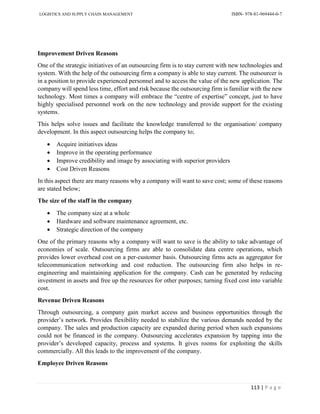 LOGISTICS AND SUPPLY CHAIN MANAGEMENT ISBN- 978-81-969444-0-7
113 | P a g e
Improvement Driven Reasons
One of the strategic initiatives of an outsourcing firm is to stay current with new technologies and
system. With the help of the outsourcing firm a company is able to stay current. The outsourcer is
in a position to provide experienced personnel and to access the value of the new application. The
company will spend less time, effort and risk because the outsourcing firm is familiar with the new
technology. Most times a company will embrace the “centre of expertise” concept, just to have
highly specialised personnel work on the new technology and provide support for the existing
systems.
This helps solve issues and facilitate the knowledge transferred to the organisation/ company
development. In this aspect outsourcing helps the company to;
 Acquire initiatives ideas
 Improve in the operating performance
 Improve credibility and image by associating with superior providers
 Cost Driven Reasons
In this aspect there are many reasons why a company will want to save cost; some of these reasons
are stated below;
The size of the staff in the company
 The company size at a whole
 Hardware and software maintenance agreement, etc.
 Strategic direction of the company
One of the primary reasons why a company will want to save is the ability to take advantage of
economies of scale. Outsourcing firms are able to consolidate data centre operations, which
provides lower overhead cost on a per-customer basis. Outsourcing firms acts as aggregator for
telecommunication networking and cost reduction. The outsourcing firm also helps in re-
engineering and maintaining application for the company. Cash can be generated by reducing
investment in assets and free up the resources for other purposes; turning fixed cost into variable
cost.
Revenue Driven Reasons
Through outsourcing, a company gain market access and business opportunities through the
provider’s network. Provides flexibility needed to stabilize the various demands needed by the
company. The sales and production capacity are expanded during period when such expansions
could not be financed in the company. Outsourcing accelerates expansion by tapping into the
provider’s developed capacity, process and systems. It gives rooms for exploiting the skills
commercially. All this leads to the improvement of the company.
Employee Driven Reasons
 