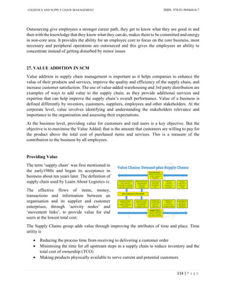 LOGISTICS AND SUPPLY CHAIN MANAGEMENT ISBN- 978-81-969444-0-7
114 | P a g e
Outsourcing give employees a stronger career path, they get to know what they are good in and
then with the knowledge that they know what they can do, makes them to be committed and energy
in non-core area. It provides the ability for an employee core to focus on the core business, most
necessary and peripheral operations are outsourced and this gives the employees an ability to
concentrate instead of getting disturbed by minor issues
27. VALUE ADDITION IN SCM
Value addition in supply chain management is important as it helps companies to enhance the
value of their products and services, improve the quality and efficiency of the supply chain, and
increase customer satisfaction. The use of value-added warehousing and 3rd party distribution are
examples of ways to add value to the supply chain, as they provide additional services and
expertise that can help improve the supply chain’s overall performance. Value of a business is
defined differently by investors, customers, suppliers, employees and other stakeholders. At the
corporate level, value involves identifying and understanding the stakeholders relevance and
importance to the organization and assessing their expectations.
At the business level, providing value for customers and end users is a key objective. But the
objective is to maximise the Value Added; that is the amount that customers are willing to pay for
the product above the total cost of purchased items and services. This is a measure of the
contribution to the business by all employees.
Providing Value
The term ‘supply chain’ was first mentioned in
the early1980s and began its acceptance in
business about ten years later. The definition of
supply chain used by Learn About Logistics is:
The effective flows of items, money,
transactions and information between an
organisation and its supplier and customer
enterprises, through ‘activity nodes’ and
‘movement links’, to provide value for end
users at the lowest total cost.
The Supply Chains group adds value through improving the attributes of time and place. Time
utility is
 Reducing the process time from receiving to delivering a customer order
 Minimising the time for all upstream steps in a supply chain to reduce inventory and the
total cost of ownership (TCO)
 Making products physically available to serve current and potential customers
 