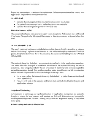 LOGISTICS AND SUPPLY CHAIN MANAGEMENT ISBN- 978-81-969444-0-7
116 | P a g e
Improving your customer experiences through demand chain management can often cause a nice
ripple effect for your brand’s long-term success.
At a high level:
 Demand chain management delivers exceptional customer experiences
 Exceptional customer experiences lead to long-term customer value
 Demand chain management generates value over time
Operate with more agility
The pandemic has been a crash course in supply chain disruptions. And retailers have all learned
1 big lesson: We need to be able to quickly respond to short-term changes in demand when they
arise.
29. GROWTH OF SCM
The supply chain and logistics sector in India is one of the largest globally. According to industry
experts, the country’s logistics sector is valued at $160 billion and employs more than 22 million
people. Despite the disruptions due to the pandemic, the sector is expected to grow at a CAGR of
10% by 2022.
The pandemic has given the industry an opportunity to redefine its global supply chain operations.
The sector has now leveraged its workforce and resources to increase efficiency and tackle
disruptions. India’s logistics industry has an abundance of manpower and resources needed to
expand its operations abroad. This rapidly expanding sector also offers several job opportunities
and an academic degree related to this domain helps in making a mark.
 Let us now explore the future of the supply chain industry in India, the current trends and
career opportunities.
 First, we will look at the scenarios and factors that are likely to affect the logistics and
supply chain industry.
Adoption of Technology:
Advancements in technology and rapid digitalization of supply chain management are gradually
bringing a change in how products and services are delivered. Companies are increasingly
adopting technologies like Machine Learning, Blockchain and Augmented Reality to stay ahead
in the game.
Climate change and scarcity of resources:
 