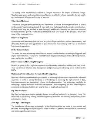 LOGISTICS AND SUPPLY CHAIN MANAGEMENT ISBN- 978-81-969444-0-7
117 | P a g e
The supply chain mechanism is subject to changes because of the impact of climate change.
Weather occurrences and natural disasters affect the availability of raw materials, disrupt supply
mechanisms and affect the well-being of workers.
Migration of Labour:
This causes changes in the availability and distribution of labour. Mass migration leads to a shift
in the country’s economic potential. It puts forth new challenges but also creates opportunities.
Further in this blog, we will look at how the supply and logistics industry has shown the potential
to attain immense growth. There are several factors that have aided in this progress. Below are
some of the prominent ones:
Improved Logistics:
Automation and better coordination have helped the logistics industry to function smoothly and
efficiently. With every new opportunity to grow, businesses must come up with ways to streamline
logistics and operations.
Better Infrastructure:
The sector has been witnessing consolidation, process standardization, technological upgrade and
digital transformation. These have enabled better integration between modes of transportation,
users and service providers.
Improvement in Marketing Strategies:
In order to grow further, logistics companies need to market themselves and increase their reach.
They can promote efficient time management and proficiency in delivering goods on time as the
USPs.
Optimizing Asset Utilization through Cloud Computing:
Data is a valuable component of logistics and it is necessary to have actual data to make informed
decisions. In order to ensure that there is no hindrance in accessing the right amount of data,
logistics companies are increasingly relying on cloud computing. This technology also helps in
managing a supply chain in a more efficient manner. Cloud computing has also helped logistics
companies in ensuring that they are able to store as much data as required.
Big Data Analytics:
Big Data has been powering the logistics domain by resolving bottlenecks in the supply chain. Big
Data helps in optimizing routing, streamlining factory functions and ensuring transparency in the
entire supply chain.
New-Age Technologies:
The introduction of new-age technologies in the logistics sector has made it more robust and
efficient. Industry experts say the logistics sector is bound to get more innovative with customized
and technological advancements.
 