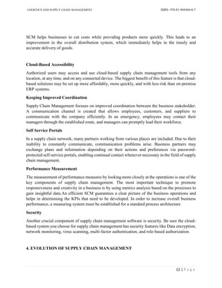 LOGISTICS AND SUPPLY CHAIN MANAGEMENT ISBN- 978-81-969444-0-7
12 | P a g e
SCM helps businesses to cut costs while providing products more quickly. This leads to an
improvement in the overall distribution system, which immediately helps in the timely and
accurate delivery of goods.
Cloud-Based Accessibility
Authorized users may access and use cloud-based supply chain management tools from any
location, at any time, and on any connected device. The biggest benefit of this feature is that cloud-
based solutions may be set up more affordably, more quickly, and with less risk than on-premise
ERP systems.
Keeping Improved Coordination
Supply Chain Management focuses on improved coordination between the business stakeholder.
A communication channel is created that allows employees, customers, and suppliers to
communicate with the company efficiently. In an emergency, employees may contact their
managers through the established route, and managers can promptly lead their workforce.
Self Service Portals
In a supply chain network, many partners working from various places are included. Due to their
inability to constantly communicate, communication problems arise. Business partners may
exchange plans and information depending on their actions and preferences via password-
protected self-service portals, enabling continual contact whenever necessary in the field of supply
chain management.
Performance Measurement
The measurement of performance measures by looking more closely at the operations is one of the
key components of supply chain management. The most important technique to promote
responsiveness and creativity in a business is by using metrics analysis based on the processes to
gain insightful data.An efficient SCM guarantees a clear picture of the business operations and
helps in determining the KPIs that need to be developed. In order to increase overall business
performance, a measuring system must be established for a standard process architecture
Security
Another crucial component of supply chain management software is security. Be sure the cloud-
based system you choose for supply chain management has security features like Data encryption,
network monitoring, virus scanning, multi-factor authentication, and role-based authorization.
4. EVOLUTION OF SUPPLY CHAIN MANAGEMENT
 