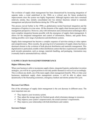 LOGISTICS AND SUPPLY CHAIN MANAGEMENT ISBN- 978-81-969444-0-7
13 | P a g e
The evolution of supply chain management has been characterized by increasing integration of
separate tasks; a trend underlined in the 1960s as a critical area for future productivity
improvements since the system was highly fragmented. Although logistics tasks have remained
relatively similar, they initially consolidated into two distinct functions related to materials
management and physical distribution during the 1970s and 1980s.
This process moved further in the 1990s as globalization incited functional integration and the
emergence of logistics in a true sense. All the elements of the supply chain became part of a single
management perspective. However, only with information and communication technologies did a
more complete integration became possible with the emergence of supply chain management. It
allows for the integrated management and control of information, finance, and goods flows,
making possible a new range of production and distribution systems.
Supply chain management has become a complex sequence of activities aiming at value capture
and competitiveness. More recently, the growing level of automation of supply chains has been a
dominant element in the evolution of both physical distribution and materials management. This
digitalization is particularly notable within distribution centers that have experienced a remarkable
push towards automation, such as storage, materials handling, and packaging. Automation may
eventually lead to automated delivery vehicle.
5. SUPPLY CHAIN MANAGEMENTIMPORTANCE
Higher Efficiency Rate
When your business is able to incorporate supply chains, integrated logistics and product invention
strategies, you will be in a great position to not only predict demand as well as to act accordingly.
This is without any doubt, one of the main supply chain management benefits. Why or when your
businesses implement supply chain management systems, it will be able to adjust more
dynamically to the fluctuating economies, emergency markets and shorter product life cycle.
Decrease Cost Effects
One of the advantages of supply chain management is the cost decrease in different areas. The
most important ones are:
 They improve your inventory system.
 They adjust the storage space for finished goods which eliminates damage to resources.
 They improve your system’s responsiveness, the actual customer’s requirements.
 They improve your relationship with both distributors and vendors
Increases Output
 