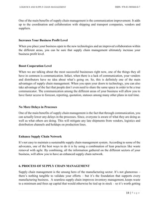 LOGISTICS AND SUPPLY CHAIN MANAGEMENT ISBN- 978-81-969444-0-7
14 | P a g e
One of the main benefits of supply chain management is the communication improvement. It adds
up to the coordination and collaboration with shipping and transport companies, vendors and
suppliers.
Increases Your Business Profit Level
When you place your business open to the new technologies and an improved collaboration within
the different areas, you can be sure that supply chain management ultimately increase your
business profit level.
Boost Cooperation Level
When we are talking about the most successful businesses right now, one of the things they all
have in common is communication. Infact, when there is a lack of communication, your vendors
and distributors have no idea about what’s going on. So, this is definitely one of the main
advantages of supply chain management. When you open your doors to technology, you can also
take advantage of the fact that people don’t even need to share the same space in order to be a true
communicator. The communication among the different areas of your business will allow you to
have faster access to forecast, reporting, quotation, statuses among many other plans in real time.
No More Delays in Processes
One of the main benefits of supply chain management is the fact that through communication, you
can actually lower any delays in the processes. Since, everyone is aware of what they are doing as
well as what others are doing. This will mitigate any late shipments from vendors, logistics and
distribution channels and holdups on production lines.
Enhance Supply Chain Network
It’s not easy to maintain a sustainable supply chain management system. According to some of the
advocates, one of the best ways to do it is by using a combination of lean practices like waste
removal with agile. By combining, all the information gathered on the different sectors of your
business, will allow you to have an enhanced supply chain network.
6. PROCESS OF SUPPLY CHAIN MANAGEMENT
Supply chain management is the unsung hero of the manufacturing sector. It’s not glamorous –
there’s nothing tangible to validate your efforts – but it’s the foundation that supports every
manufacturing business. A seamless supply chain improves inventory management, keeps waste
to a minimum and frees up capital that would otherwise be tied up in stock – so it’s worth getting
 