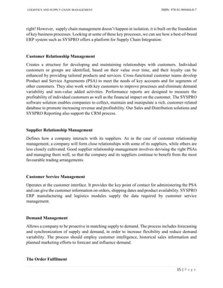 LOGISTICS AND SUPPLY CHAIN MANAGEMENT ISBN- 978-81-969444-0-7
15 | P a g e
right! However, supply chain management doesn’t happen in isolation, it is built on the foundation
of key business processes. Looking at some of these key processes, we can see how a best-of-breed
ERP system such as SYSPRO offers a platform for Supply Chain Integration:
Customer Relationship Management
Creates a structure for developing and maintaining relationships with customers. Individual
customers or groups are identified, based on their value over time, and their loyalty can be
enhanced by providing tailored products and services. Cross-functional customer teams develop
Product and Service Agreements (PSA) to meet the needs of key accounts and for segments of
other customers. They also work with key customers to improve processes and eliminate demand
variability and non-value added activities. Performance reports are designed to measure the
profitability of individual customers as well as the financial impact on the customer. The SYSPRO
software solution enables companies to collect, maintain and manipulate a rich, customer-related
database to promote increasing revenue and profitability. Our Sales and Distribution solutions and
SYSPRO Reporting also support the CRM process.
Supplier Relationship Management
Defines how a company interacts with its suppliers. As in the case of customer relationship
management, a company will form close relationships with some of its suppliers, while others are
less closely cultivated. Good supplier relationship management involves devising the right PSAs
and managing them well, so that the company and its suppliers continue to benefit from the most
favourable trading arrangements.
Customer Service Management
Operates at the customer interface. It provides the key point of contact for administering the PSA
and can give the customer information on orders, shipping dates and product availability. SYSPRO
ERP manufacturing and logistics modules supply the data required by customer service
management.
Demand Management
Allows a company to be proactive in matching supply to demand. The process includes forecasting
and synchronization of supply and demand, in order to increase flexibility and reduce demand
variability. The process should employ customer intelligence, historical sales information and
planned marketing efforts to forecast and influence demand.
The Order Fulfilment
 