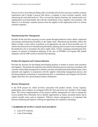 LOGISTICS AND SUPPLY CHAIN MANAGEMENT ISBN- 978-81-969444-0-7
16 | P a g e
Process involves more than just filling orders. It includes all activities necessary to define customer
requirement and to design a process that allows a company to meet customer requests, while
minimising the total delivered cost. This is not just the logistics function, but instead needs to be
implemented cross-functionally and with the coordination of key suppliers and customers. The
objective is to develop a seamless process from the supplier to the organisation and to its various
customer segments.
Manufacturing Flow Management
Includes all the activities necessary to move goods through production and to obtain, implement
and manage manufacturing flexibility in the supply chain. Manufacturing flexibility reflects the
ability to make a wide variety of products at an appropriate rate and at lowest possible cost. To
achieve the desired level of manufacturing flexibility, planning and execution must extend beyond
the production site to encompass the entire supply chain. Clearly, managing manufacturing flow
requires an element of manpower planning. In the case of SYSPRO, our Equator HR module
integrates with the ERP system to facilitate this planning.
Product Development and Commercialization
Provides the structure for developing and bringing products to market in unison with customers
and suppliers. The product development and commercialization process team must coordinate with
customer relationship management to identify customer articulated and unarticulated needs; select
materials and suppliers in conjunction with the supplier relationship management process; and
develop production technology in manufacturing flow to manufacture and integrate into the best
supply chain flow for a given product/market combination.
Returns Management
Is the SCM process by which activities associated with product returns, reverse logistics,
gatekeeping, and avoidance are managed within the firm and across key members of the supply
chain. The correct implementation of this process enables management not only to manage the
reverse product flow efficiently, but to identify opportunities to reduce unwanted returns and to
control reusable assets such as containers. Effective returns management is an important link
between marketing and logistics, offering an opportunity for competitive advantage.
7. BARRIERS OF SUPPLY CHAIN MANAGEMENT
 Lack of IT solutions.
 Lack of knowledge.
 