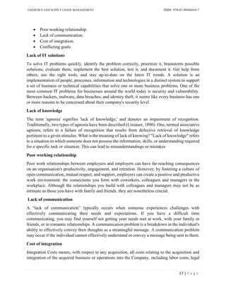 LOGISTICS AND SUPPLY CHAIN MANAGEMENT ISBN- 978-81-969444-0-7
17 | P a g e
 Poor working relationship.
 Lack of communication.
 Cost of integration.
 Conflicting goals.
Lack of IT solutions
To solve IT problems quickly, identify the problem correctly, prioritize it, brainstorm possible
solutions, evaluate them, implement the best solution, test it, and document it. Get help from
others, use the right tools, and stay up-to-date on the latest IT trends. A solution is an
implementation of people, processes, information and technologies in a distinct system to support
a set of business or technical capabilities that solve one or more business problems. One of the
most common IT problems for businesses around the world today is security and vulnerability.
Between hackers, malware, data breaches, and identity theft, it seems like every business has one
or more reasons to be concerned about their company's security level.
Lack of knowledge
The term 'agnosia' signifies 'lack of knowledge,' and denotes an impairment of recognition.
Traditionally, two types of agnosia have been described (Lissauer, 1890). One, termed associative
agnosia, refers to a failure of recognition that results from defective retrieval of knowledge
pertinent to a given stimulus. What is the meaning of lack of knowing? "Lack of knowledge" refers
to a situation in which someone does not possess the information, skills, or understanding required
for a specific task or situation. This can lead to misunderstandings or mistakes
Poor working relationship
Poor work relationships between employees and employers can have far-reaching consequences
on an organisation's productivity, engagement, and retention. However, by fostering a culture of
open communication, mutual respect, and support, employers can create a positive and productive
work environment. the connections you form with coworkers, colleagues and managers in the
workplace. Although the relationships you build with colleagues and managers may not be as
intimate as those you have with family and friends, they are nonetheless crucial.
Lack of communication
A “lack of communication” typically occurs when someone experiences challenges with
effectively communicating their needs and expectations. If you have a difficult time
communicating, you may find yourself not getting your needs met at work, with your family or
friends, or in romantic relationships. A communication problem is a breakdown in the individual's
ability to effectively convey their thoughts as a meaningful message. A communication problem
may occur if the individual cannot effectively understand or convey a message being sent to them.
Cost of integration
Integration Costs means, with respect to any acquisition, all costs relating to the acquisition and
integration of the acquired business or operations into the Company, including labor costs, legal
 