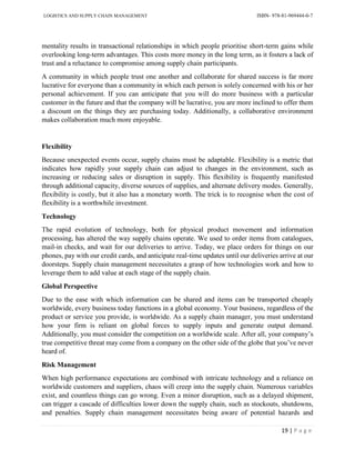 LOGISTICS AND SUPPLY CHAIN MANAGEMENT ISBN- 978-81-969444-0-7
19 | P a g e
mentality results in transactional relationships in which people prioritise short-term gains while
overlooking long-term advantages. This costs more money in the long term, as it fosters a lack of
trust and a reluctance to compromise among supply chain participants.
A community in which people trust one another and collaborate for shared success is far more
lucrative for everyone than a community in which each person is solely concerned with his or her
personal achievement. If you can anticipate that you will do more business with a particular
customer in the future and that the company will be lucrative, you are more inclined to offer them
a discount on the things they are purchasing today. Additionally, a collaborative environment
makes collaboration much more enjoyable.
Flexibility
Because unexpected events occur, supply chains must be adaptable. Flexibility is a metric that
indicates how rapidly your supply chain can adjust to changes in the environment, such as
increasing or reducing sales or disruption in supply. This flexibility is frequently manifested
through additional capacity, diverse sources of supplies, and alternate delivery modes. Generally,
flexibility is costly, but it also has a monetary worth. The trick is to recognise when the cost of
flexibility is a worthwhile investment.
Technology
The rapid evolution of technology, both for physical product movement and information
processing, has altered the way supply chains operate. We used to order items from catalogues,
mail-in checks, and wait for our deliveries to arrive. Today, we place orders for things on our
phones, pay with our credit cards, and anticipate real-time updates until our deliveries arrive at our
doorsteps. Supply chain management necessitates a grasp of how technologies work and how to
leverage them to add value at each stage of the supply chain.
Global Perspective
Due to the ease with which information can be shared and items can be transported cheaply
worldwide, every business today functions in a global economy. Your business, regardless of the
product or service you provide, is worldwide. As a supply chain manager, you must understand
how your firm is reliant on global forces to supply inputs and generate output demand.
Additionally, you must consider the competition on a worldwide scale. After all, your company’s
true competitive threat may come from a company on the other side of the globe that you’ve never
heard of.
Risk Management
When high performance expectations are combined with intricate technology and a reliance on
worldwide customers and suppliers, chaos will creep into the supply chain. Numerous variables
exist, and countless things can go wrong. Even a minor disruption, such as a delayed shipment,
can trigger a cascade of difficulties lower down the supply chain, such as stockouts, shutdowns,
and penalties. Supply chain management necessitates being aware of potential hazards and
 