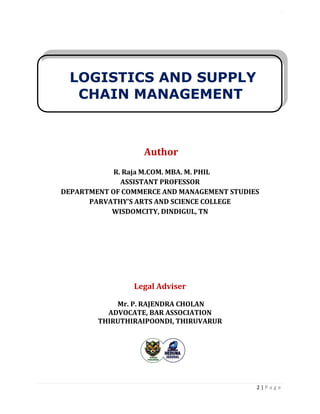 LOGISTICS AND SUPPLY CHAIN MANAGEMENT ISBN- 978-81-969444-0-7
2 | P a g e
Author
R. Raja M.COM. MBA. M. PHIL
ASSISTANT PROFESSOR
DEPARTMENT OF COMMERCE AND MANAGEMENT STUDIES
PARVATHY’S ARTS AND SCIENCE COLLEGE
WISDOMCITY, DINDIGUL, TN
Legal Adviser
Mr. P. RAJENDRA CHOLAN
ADVOCATE, BAR ASSOCIATION
THIRUTHIRAIPOONDI, THIRUVARUR
LOGISTICS AND SUPPLY
CHAIN MANAGEMENT
 