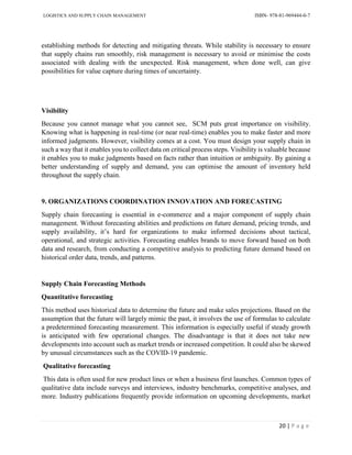 LOGISTICS AND SUPPLY CHAIN MANAGEMENT ISBN- 978-81-969444-0-7
20 | P a g e
establishing methods for detecting and mitigating threats. While stability is necessary to ensure
that supply chains run smoothly, risk management is necessary to avoid or minimise the costs
associated with dealing with the unexpected. Risk management, when done well, can give
possibilities for value capture during times of uncertainty.
Visibility
Because you cannot manage what you cannot see, SCM puts great importance on visibility.
Knowing what is happening in real-time (or near real-time) enables you to make faster and more
informed judgments. However, visibility comes at a cost. You must design your supply chain in
such a way that it enables you to collect data on critical process steps. Visibility is valuable because
it enables you to make judgments based on facts rather than intuition or ambiguity. By gaining a
better understanding of supply and demand, you can optimise the amount of inventory held
throughout the supply chain.
9. ORGANIZATIONS COORDINATION INNOVATION AND FORECASTING
Supply chain forecasting is essential in e-commerce and a major component of supply chain
management. Without forecasting abilities and predictions on future demand, pricing trends, and
supply availability, it’s hard for organizations to make informed decisions about tactical,
operational, and strategic activities. Forecasting enables brands to move forward based on both
data and research, from conducting a competitive analysis to predicting future demand based on
historical order data, trends, and patterns.
Supply Chain Forecasting Methods
Quantitative forecasting
This method uses historical data to determine the future and make sales projections. Based on the
assumption that the future will largely mimic the past, it involves the use of formulas to calculate
a predetermined forecasting measurement. This information is especially useful if steady growth
is anticipated with few operational changes. The disadvantage is that it does not take new
developments into account such as market trends or increased competition. It could also be skewed
by unusual circumstances such as the COVID-19 pandemic.
Qualitative forecasting
This data is often used for new product lines or when a business first launches. Common types of
qualitative data include surveys and interviews, industry benchmarks, competitive analyses, and
more. Industry publications frequently provide information on upcoming developments, market
 