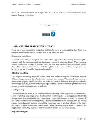 LOGISTICS AND SUPPLY CHAIN MANAGEMENT ISBN- 978-81-969444-0-7
21 | P a g e
trends, and consumer sentiment changes. And all of these factors should be considered when
making financial projections.
10. QUANTITATIVE FORECASTING METHODS
There are several quantitative forecasting methods to use in e-commerce logistics. Here is an
overview of the most common methods, how to use them, and when.
Exponential smoothing
Exponential smoothing is a sophisticated approach to supply chain forecasting. It uses weighted
averages with the assumption that past trends and events will mirror the future. When compared
to other quantitative methods, it makes it easier to come up with data-driven predictions without
the need to analyze multiple data sets. With the right tools, the exponential smoothing method can
be easy to use and is ideal for short-term forecasting.
Adaptive smoothing
The adaptive smoothing approach delves deep into understanding the fluctuations between
different time periods and identifies intricate patterns within the data. This methodology empowers
businesses to pinpoint specific variables and make more precise decisions. To implement adaptive
smoothing effectively, automation tools play a pivotal role. These tools are designed to seamlessly
capture, compile, and update data in real time.
Moving average
The moving average is one of the simplest methods for supply chain forecasting. It examines data
points by creating an average series of subsets from complete data. The average is used to predict
the upcoming time period and is then recalculated every month, quarter, or year. For instance, if
you started your business at the beginning . It’s important to remember, however, that the moving
average method doesn’t take into account that recent data may be a better indicator of the future
and should be given more weight. It also doesn’t allow for seasonality or trends. As a result, this
supply chain forecasting method is best for inventory control for low order volume.
Regression analysis
 