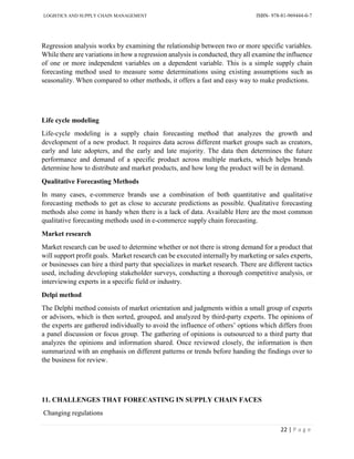 LOGISTICS AND SUPPLY CHAIN MANAGEMENT ISBN- 978-81-969444-0-7
22 | P a g e
Regression analysis works by examining the relationship between two or more specific variables.
While there are variations in how a regression analysis is conducted, they all examine the influence
of one or more independent variables on a dependent variable. This is a simple supply chain
forecasting method used to measure some determinations using existing assumptions such as
seasonality. When compared to other methods, it offers a fast and easy way to make predictions.
Life cycle modeling
Life-cycle modeling is a supply chain forecasting method that analyzes the growth and
development of a new product. It requires data across different market groups such as creators,
early and late adopters, and the early and late majority. The data then determines the future
performance and demand of a specific product across multiple markets, which helps brands
determine how to distribute and market products, and how long the product will be in demand.
Qualitative Forecasting Methods
In many cases, e-commerce brands use a combination of both quantitative and qualitative
forecasting methods to get as close to accurate predictions as possible. Qualitative forecasting
methods also come in handy when there is a lack of data. Available Here are the most common
qualitative forecasting methods used in e-commerce supply chain forecasting.
Market research
Market research can be used to determine whether or not there is strong demand for a product that
will support profit goals. Market research can be executed internally by marketing or sales experts,
or businesses can hire a third party that specializes in market research. There are different tactics
used, including developing stakeholder surveys, conducting a thorough competitive analysis, or
interviewing experts in a specific field or industry.
Delpi method
The Delphi method consists of market orientation and judgments within a small group of experts
or advisors, which is then sorted, grouped, and analyzed by third-party experts. The opinions of
the experts are gathered individually to avoid the influence of others’ options which differs from
a panel discussion or focus group. The gathering of opinions is outsourced to a third party that
analyzes the opinions and information shared. Once reviewed closely, the information is then
summarized with an emphasis on different patterns or trends before handing the findings over to
the business for review.
11. CHALLENGES THAT FORECASTING IN SUPPLY CHAIN FACES
Changing regulations
 