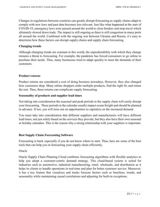 LOGISTICS AND SUPPLY CHAIN MANAGEMENT ISBN- 978-81-969444-0-7
23 | P a g e
Changes in regulations between countries can greatly disrupt forecasting as supply chains adapt to
comply with new laws and past data becomes less relevant. Just like what happened at the start of
COVID-19, emergency laws were passed around the world to close borders and stop travel which
ultimately slowed down trade. The impact is still ongoing as there is still congestion in many ports
all around the world. Combined with the ongoing war between Ukraine and Russia, it’s easy to
determine how these factors can disrupt supply chains and supply chain forecasting.
Changing trends
Although changing trends are constant in this world, the unpredictability with which they change
remains a threat to forecasting. For example, the pandemic has forced consumers to go online to
purchase their needs. Thus, many businesses tried to adapt quickly to meet the demands of their
customers.
Product returns
Product returns are considered a cost of doing business nowadays, However, they also changed
how customers shop. Many online shoppers order multiple products, find the right fit, and return
the rest. Thus, these returns can complicate supply forecasting.
Seasonality of products and supplier lead times
Not taking into consideration the seasonal and peak periods in the supply chain will easily disrupt
your forecasting. These periods in the calendar usually impact ocean freight and should be planned
in advance. If not, you will miss out on opportunities to capitalize on the increased demand.
You must take into consideration that different suppliers and manufacturers will have different
lead times, not just solely based on the services they provide, but they also have their own seasonal
or holiday calendars. This is the reason why a strong relationship with your suppliers is important.
Best Supply Chain Forecasting Software
Forecasting is hard, especially if you do not know where to start. Thus, here are some of the best
tools that can help you in forecasting your supply chain efficiently.
Oracle
Oracle Supply Chain Planning Cloud combines forecasting algorithms with flexible analytics to
help you adopt a customer-centric demand strategy. This cloud-based system is suited for
industries such as automotive, industrial manufacturing, retail, wholesale, and distribution as it
helps its clients to handle operations in real-time and plan for better customer service. Moreover,
it has a key feature that visualizes and tracks forecast factors such as baselines, trends, and
seasonality while maintaining causal correlations and adjusting for built-in exceptions.
 