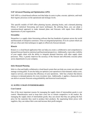 LOGISTICS AND SUPPLY CHAIN MANAGEMENT ISBN- 978-81-969444-0-7
24 | P a g e
SAP Advanced Planning and Optimization (APO)
SAP APO is a cloud-based software tool that helps its users to plan, execute, optimize, and track
their logistic processes on the operational and strategic levels.
This specific module of SAP offers planning layouts, planning books, and a demand planning
library of statistical forecasting and macro techniques. By utilizing these, you can adopt a
consensus-based approach to make demand plans and forecasts with inputs from different
departments of your organization.
Streamline
Streamline is a supply chain forecasting software that has hundreds of partners across the world
and thousands of enterprise customers. It has an integrated proprietary AI in its system which can
tell you when and what techniques to apply to effectively forecast demand.
Kinaxis
Kinaxis is a cloud-based application that can help you create a collaborative and comprehensive
demand forecast based on statistical and functional perspectives. Additionally, it provides visibility
of your supply chain with the ability to integrate demand functions with other supply chain
processes. Thus, it greatly improves the accuracy of the forecast and efficiently executes plans
across departments in your company.
Infor Demand Planning
Infor is a fast and highly collaborative cloud-based system that can help you create new plans and
manage existing plans. It can also help you optimize your operation to meet demand, reduce costs,
improve services, and increase the efficiency of your operations. Infor has a feature that detects
variances in demand patterns for every inventory item. Additionally, it applies a framework that
can deliver accurate forecasts using probability and historical trend analysis.
12. SUPPLY CHAIN INTERMEDIARIES
Cost Control
One of the most important reasons for managing the supply chain of intermediate goods is cost
control. Manufacturers need to keep their costs low to remain competitive in the market. By
managing the supply chain of intermediate goods, they can ensure that they are getting the best
price for the materials they need to produce their products. By negotiating better prices with
suppliers, they can reduce their costs and increase their profit margins.
 