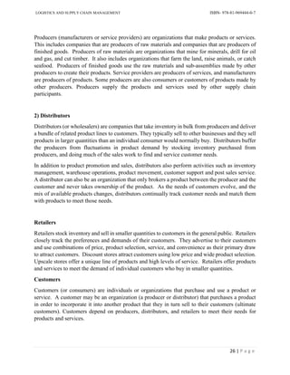 LOGISTICS AND SUPPLY CHAIN MANAGEMENT ISBN- 978-81-969444-0-7
26 | P a g e
Producers (manufacturers or service providers) are organizations that make products or services.
This includes companies that are producers of raw materials and companies that are producers of
finished goods. Producers of raw materials are organizations that mine for minerals, drill for oil
and gas, and cut timber. It also includes organizations that farm the land, raise animals, or catch
seafood. Producers of finished goods use the raw materials and sub-assemblies made by other
producers to create their products. Service providers are producers of services, and manufacturers
are producers of products. Some producers are also consumers or customers of products made by
other producers. Producers supply the products and services used by other supply chain
participants.
2) Distributors
Distributors (or wholesalers) are companies that take inventory in bulk from producers and deliver
a bundle of related product lines to customers. They typically sell to other businesses and they sell
products in larger quantities than an individual consumer would normally buy. Distributors buffer
the producers from fluctuations in product demand by stocking inventory purchased from
producers, and doing much of the sales work to find and service customer needs.
In addition to product promotion and sales, distributors also perform activities such as inventory
management, warehouse operations, product movement, customer support and post sales service.
A distributor can also be an organization that only brokers a product between the producer and the
customer and never takes ownership of the product. As the needs of customers evolve, and the
mix of available products changes, distributors continually track customer needs and match them
with products to meet those needs.
Retailers
Retailers stock inventory and sell in smaller quantities to customers in the general public. Retailers
closely track the preferences and demands of their customers. They advertise to their customers
and use combinations of price, product selection, service, and convenience as their primary draw
to attract customers. Discount stores attract customers using low price and wide product selection.
Upscale stores offer a unique line of products and high levels of service. Retailers offer products
and services to meet the demand of individual customers who buy in smaller quantities.
Customers
Customers (or consumers) are individuals or organizations that purchase and use a product or
service. A customer may be an organization (a producer or distributor) that purchases a product
in order to incorporate it into another product that they in turn sell to their customers (ultimate
customers). Customers depend on producers, distributors, and retailers to meet their needs for
products and services.
 