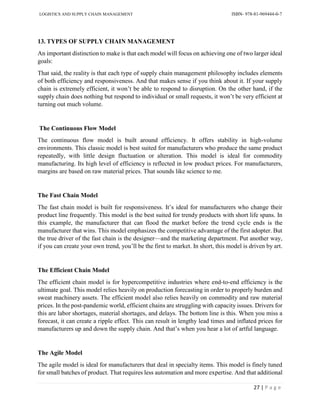 LOGISTICS AND SUPPLY CHAIN MANAGEMENT ISBN- 978-81-969444-0-7
27 | P a g e
13. TYPES OF SUPPLY CHAIN MANAGEMENT
An important distinction to make is that each model will focus on achieving one of two larger ideal
goals:
That said, the reality is that each type of supply chain management philosophy includes elements
of both efficiency and responsiveness. And that makes sense if you think about it. If your supply
chain is extremely efficient, it won’t be able to respond to disruption. On the other hand, if the
supply chain does nothing but respond to individual or small requests, it won’t be very efficient at
turning out much volume.
The Continuous Flow Model
The continuous flow model is built around efficiency. It offers stability in high-volume
environments. This classic model is best suited for manufacturers who produce the same product
repeatedly, with little design fluctuation or alteration. This model is ideal for commodity
manufacturing. Its high level of efficiency is reflected in low product prices. For manufacturers,
margins are based on raw material prices. That sounds like science to me.
The Fast Chain Model
The fast chain model is built for responsiveness. It’s ideal for manufacturers who change their
product line frequently. This model is the best suited for trendy products with short life spans. In
this example, the manufacturer that can flood the market before the trend cycle ends is the
manufacturer that wins. This model emphasizes the competitive advantage of the first adopter. But
the true driver of the fast chain is the designer—and the marketing department. Put another way,
if you can create your own trend, you’ll be the first to market. In short, this model is driven by art.
The Efficient Chain Model
The efficient chain model is for hypercompetitive industries where end-to-end efficiency is the
ultimate goal. This model relies heavily on production forecasting in order to properly burden and
sweat machinery assets. The efficient model also relies heavily on commodity and raw material
prices. In the post-pandemic world, efficient chains are struggling with capacity issues. Drivers for
this are labor shortages, material shortages, and delays. The bottom line is this. When you miss a
forecast, it can create a ripple effect. This can result in lengthy lead times and inflated prices for
manufacturers up and down the supply chain. And that’s when you hear a lot of artful language.
The Agile Model
The agile model is ideal for manufacturers that deal in specialty items. This model is finely tuned
for small batches of product. That requires less automation and more expertise. And that additional
 
