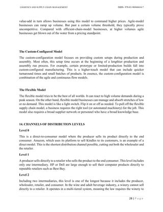 LOGISTICS AND SUPPLY CHAIN MANAGEMENT ISBN- 978-81-969444-0-7
28 | P a g e
value-add in turn allows businesses using this model to command higher prices. Agile-model
businesses can ramp up volume. But past a certain volume threshold, they typically prove
uncompetitive. Compared with efficient-chain-model businesses, at higher volumes agile
businesses get blown out of the water from a pricing standpoint.
The Custom-Configured Model
The custom-configuration model focuses on providing custom setups during production and
assembly. Most often, this setup time occurs at the beginning of a lengthier production and
assembly run process. For example, certain prototype or limited-production builds fall into
custom-configured manufacturing. This is a higher-touch model that can include quicker
turnaround times and small batches of products. In essence, the custom-configuration model is
combination of the agile and continuous flow models.
The Flexible Model
The flexible model tries to be the best of all worlds. It can react to high volume demands during a
peak season. On the other hand, flexible model businesses can manage and absorb stretches of low
or no demand. This model is like a light switch. Flip it on or off as needed. To pull off the flexible
supply chain model, a business requires the right tool (or automated machinery) for the job. This
model also requires a broad supplier network or personnel who have a broad knowledge base.
14. CHANNELS OF DISTRIBUTION LEVELS
Level 0
This is a direct-to-consumer model where the producer sells its product directly to the end
consumer. Amazon, which uses its platform to sell Kindles to its customers, is an example of a
direct model. This is the shortest distribution channel possible, cutting out both the wholesaler and
the retailer.
Level 1
A producer sells directly to a retailer who sells the product to the end consumer. This level includes
only one intermediary. HP or Dell are large enough to sell their computer products directly to
reputable retailers such as Best Buy.
Level 2
Including two intermediaries, this level is one of the longest because it includes the producer,
wholesaler, retailer, and consumer. In the wine and adult beverage industry, a winery cannot sell
directly to a retailer. It operates in a multi-tiered system, meaning the law requires the winery to
 