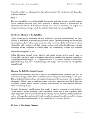 LOGISTICS AND SUPPLY CHAIN MANAGEMENT ISBN- 978-81-969444-0-7
29 | P a g e
first sell its product to a wholesaler who then sells to a retailer. The retailer then sells the product
to the end consumer.
Level 3
This level may add the jobber, this level adds the role of the individual who may assemble products
from a variety of producers, stores them, sells them to retailers, and acts as a middle-man for
wholesalers and retailers. A distribution channel, also known as placement, can be part of a
company's marketing strategy, which also includes the product, promotion, and price.
Distribution Channels in the Digital Era
Digital technology has transformed the way businesses, especially small businesses use direct
channels of distribution. With increasing consumer demand for online shopping and easy-to-use e
Commerce tools, direct selling means more success for businesses. Rather than having to rely on
relationships with retailers to sell their products, software and artificial intelligence (AI) sales
technology allows companies to manage sales, and automatically achieve high customer
relationship management (CRM).
Online advertising through social networks and search engines targets specific areas or
demographics and social media networks are increasingly considered the industry standard and
changing marketing strategies. If a company continues to use indirect channels of distribution,
digital technology also allows them to manage relationships with wholesale and retail partners
more efficiently.
Choosing the Right Distribution Channel
Not all distribution channels work for all products, so companies need to choose the right one. The
channel should align with the firm's overall mission and strategic vision including its sales goals.
The method of distribution should add value to the consumer. Do consumers want to speak to a
salesperson? Will they want to handle the product before they make a purchase? Or do they want
to purchase it online with no hassles? Answering these questions can help companies determine
which channel they choose.
Secondly, the company should consider how quickly it wants its product(s) to reach the buyer.
Certain products are best served by a direct distribution channel such as meat or produce, while
others may benefit from an indirect channel. If a company chooses multiple distribution channels,
such as selling products online and through a retailer, the channels should not conflict with one
another. Companies should strategize so one channel doesn't overpower the other.
15. Types of Distribution Channels
 