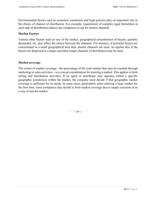 LOGISTICS AND SUPPLY CHAIN MANAGEMENT ISBN- 978-81-969444-0-7
31 | P a g e
Environmental factors such as economic constraints and legal policies play an important role in
the choice of channel of distribution. For example, requirement of complex legal formalities at
each step of distribution induces the companies to opt for shorter channels.
Market Factors
Various other factors such as size of the market, geographical concentration of buyers, quantity
demanded, etc. also affect the choice between the channels. For instance, if potential buyers are
concentrated in a small geographical area then, shorter channels are used. As against this, if the
buyers are dispersed in a larger area then longer channels of distribution may be used.
Market coverage
The extent of market coverage—the percentage of the total market that may be reached through
marketing or sales activities—is a crucial consideration for entering a market. This applies to both
selling and distribution activities. If an agent or distributor only operates within a specific
geographic jurisdiction within the market, the company must decide if that geographic market
coverage is sufficient for its needs. In some cases, particularly when entering a large market for
the first time, some companies may decide to limit market coverage due to supply concerns or as
a way to test the market.
 