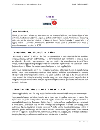 LOGISTICS AND SUPPLY CHAIN MANAGEMENT ISBN- 978-81-969444-0-7
32 | P a g e
UNIT- II
Global perspectives
Global perspectives: Measuring and analyzing the value and efficiency of Global Supply Chain
Networks, Global market forces, Types of global supply chain -Indian Perspectives: Measuring
and Analyzing the value and efficiency of Domestic Supply Chain Networks, Economic effects of
supply chains - Customer Perspectives: Customer values, Role of customers and Ways of
improving customer services in SCM.
1. MEASURING AND ANALYZING THE VALUE
According to the SCOR model, the five key components of the supply chain are planning,
sourcing, making, delivery, and returning. The performance of each component is assessed based
on reliability, flexibility, responsiveness, cost, and quality. By analyzing data from different
sources, such as suppliers, logistics providers, and customers, organizations can identify the factors
that contribute to delays, disruptions, or quality issues in their supply chain.
Value chain management is a way for a company to optimize all the activities in its manufacturing
process. Value chain management can have many benefits, including increasing profits, boosting
efficiency and improving quality control. The chain identifies each step in the process at which
value is added, including the sourcing, manufacturing, and marketing stages of its production. A
company conducts a value-chain analysis by evaluating the detailed procedures involved in each
step of its business.
2. EFFICIENCY OF GLOBAL SUPPLY CHAIN NETWORKS
Global supply chains have for long helped businesses increase their efficiency and reduce costs.
Unprecedented events and disruptions in recent times have compelled businesses to reduce their
dependence on global supply chains. Global supply chains have become highly vulnerable to
supply chain disruptions. Businesses that rely heavily on their global supply chains have struggled
in recent times. As a result, they are now looking at several options to shorten their supply chain
and reduce the dependence on overseas suppliers. A global supply chain is an integrated system of
processes, people, technology, and data across multiple countries and organizations. It is a complex
network of suppliers, manufacturers, warehouses, distributors, shippers, and customers that are all
connected to move products and services from one location to another.
 