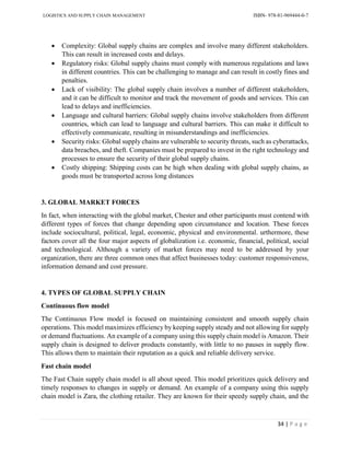 LOGISTICS AND SUPPLY CHAIN MANAGEMENT ISBN- 978-81-969444-0-7
34 | P a g e
 Complexity: Global supply chains are complex and involve many different stakeholders.
This can result in increased costs and delays.
 Regulatory risks: Global supply chains must comply with numerous regulations and laws
in different countries. This can be challenging to manage and can result in costly fines and
penalties.
 Lack of visibility: The global supply chain involves a number of different stakeholders,
and it can be difficult to monitor and track the movement of goods and services. This can
lead to delays and inefficiencies.
 Language and cultural barriers: Global supply chains involve stakeholders from different
countries, which can lead to language and cultural barriers. This can make it difficult to
effectively communicate, resulting in misunderstandings and inefficiencies.
 Security risks: Global supply chains are vulnerable to security threats, such as cyberattacks,
data breaches, and theft. Companies must be prepared to invest in the right technology and
processes to ensure the security of their global supply chains.
 Costly shipping: Shipping costs can be high when dealing with global supply chains, as
goods must be transported across long distances
3. GLOBAL MARKET FORCES
In fact, when interacting with the global market, Chester and other participants must contend with
different types of forces that change depending upon circumstance and location. These forces
include sociocultural, political, legal, economic, physical and environmental. urthermore, these
factors cover all the four major aspects of globalization i.e. economic, financial, political, social
and technological. Although a variety of market forces may need to be addressed by your
organization, there are three common ones that affect businesses today: customer responsiveness,
information demand and cost pressure.
4. TYPES OF GLOBAL SUPPLY CHAIN
Continuous flow model
The Continuous Flow model is focused on maintaining consistent and smooth supply chain
operations. This model maximizes efficiency by keeping supply steady and not allowing for supply
or demand fluctuations. An example of a company using this supply chain model is Amazon. Their
supply chain is designed to deliver products constantly, with little to no pauses in supply flow.
This allows them to maintain their reputation as a quick and reliable delivery service.
Fast chain model
The Fast Chain supply chain model is all about speed. This model prioritizes quick delivery and
timely responses to changes in supply or demand. An example of a company using this supply
chain model is Zara, the clothing retailer. They are known for their speedy supply chain, and the
 