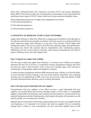 LOGISTICS AND SUPPLY CHAIN MANAGEMENT ISBN- 978-81-969444-0-7
36 | P a g e
theory (ST), institutional theory (IT), transaction cost theory (TCT), and resource dependence
theory (RDT). These theories and views are proposed by several authors to have the potential for
explaining various aspects of SCM. Using a critical rule set and customized multiplier values,
Three fundamental perspectives on supply chain management were found:
(1) The structural perspective;
(2) The relational perspective;
(3) The governance perspective.
5. EFFICIENCY OF DOMESTIC SUPPLY CHAIN NETWORKS
Supply chain efficiency is about how effectively a company gets its products to the right place at
the right time and at the lowest possible cost and how well it uses resources to produce and deliver
goods. Improving supply chain efficiency is a key part of any business' overall supply chain
management practice. The way you achieve all of that is by measuring supply chain performance.
You analyze key metrics like inventory turnover, transportation costs, warehousing expenses,
fulfillment cycle time, on-time delivery, lead time, order accuracy and production cycle time to
improve efficiency across your entire supply chain.
Step 1: Expand your supply chain visibility
The first step in improving supply chain efficiency is to increase your visibility over logistics
operations.The best way to do this is to implement inventory management strategies that allow
you and your team to track inventory levels as they move through stages, from receiving to
warehousing, to being packed, picked, and shipped to customers.
A modern inventory management software (IMS) can provide more visibility, as well as the ability
to access real-time inventory tracking, so you can avoid stockouts, backorders, and overpaying
carrying costs. By implementing an IMS, you’re also given access to data and analytics to help
you make informed business decisions, such as inventory forecasting.
Step 2: Develop a good relationship with your suppliers
Communication with your suppliers is key! When you have a good relationship with your
suppliers, you can plan better and avoid any shortages, delays, or issues early on. A dependable
supplier is responsible for tracking the work-in-process inventory phase (i.e., the movement of raw
materials being processed into finished goods), which impacts the quality of the products you sell
and how quickly you can obtain more inventory.
Suppliers that are inconsistent in delivering a quality product can slow down your supply from the
very beginning, so it’s important to be selective and weed out suppliers that are consistently
causing issues or delays to your sourcing.Once you have discovered suppliers that are both
 