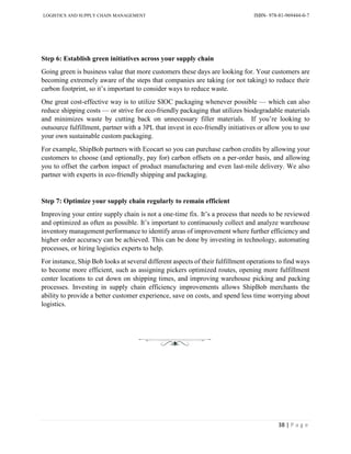 LOGISTICS AND SUPPLY CHAIN MANAGEMENT ISBN- 978-81-969444-0-7
38 | P a g e
Step 6: Establish green initiatives across your supply chain
Going green is business value that more customers these days are looking for. Your customers are
becoming extremely aware of the steps that companies are taking (or not taking) to reduce their
carbon footprint, so it’s important to consider ways to reduce waste.
One great cost-effective way is to utilize SIOC packaging whenever possible — which can also
reduce shipping costs — or strive for eco-friendly packaging that utilizes biodegradable materials
and minimizes waste by cutting back on unnecessary filler materials. If you’re looking to
outsource fulfillment, partner with a 3PL that invest in eco-friendly initiatives or allow you to use
your own sustainable custom packaging.
For example, ShipBob partners with Ecocart so you can purchase carbon credits by allowing your
customers to choose (and optionally, pay for) carbon offsets on a per-order basis, and allowing
you to offset the carbon impact of product manufacturing and even last-mile delivery. We also
partner with experts in eco-friendly shipping and packaging.
Step 7: Optimize your supply chain regularly to remain efficient
Improving your entire supply chain is not a one-time fix. It’s a process that needs to be reviewed
and optimized as often as possible. It’s important to continuously collect and analyze warehouse
inventory management performance to identify areas of improvement where further efficiency and
higher order accuracy can be achieved. This can be done by investing in technology, automating
processes, or hiring logistics experts to help.
For instance, Ship Bob looks at several different aspects of their fulfillment operations to find ways
to become more efficient, such as assigning pickers optimized routes, opening more fulfillment
center locations to cut down on shipping times, and improving warehouse picking and packing
processes. Investing in supply chain efficiency improvements allows ShipBob merchants the
ability to provide a better customer experience, save on costs, and spend less time worrying about
logistics.
 