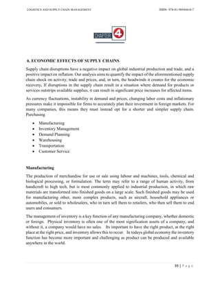 LOGISTICS AND SUPPLY CHAIN MANAGEMENT ISBN- 978-81-969444-0-7
39 | P a g e
6. ECONOMIC EFFECTS OF SUPPLY CHAINS
Supply chain disruptions have a negative impact on global industrial production and trade, and a
positive impact on inflation. Our analysis aims to quantify the impact of the aforementioned supply
chain shock on activity, trade and prices, and, in turn, the headwinds it creates for the economic
recovery. If disruptions in the supply chain result in a situation where demand for products or
services outstrips available supplies, it can result in significant price increases for affected items.
As currency fluctuations, instability in demand and prices, changing labor costs and inflationary
pressures make it impossible for firms to accurately plan their investment in foreign markets. For
many companies, this means they must instead opt for a shorter and simpler supply chain.
Purchasing
 Manufacturing
 Inventory Management
 Demand Planning
 Warehousing
 Transportation
 Customer Service
Manufacturing
The production of merchandise for use or sale using labour and machines, tools, chemical and
biological processing, or formulation. The term may refer to a range of human activity, from
handicraft to high tech, but is most commonly applied to industrial production, in which raw
materials are transformed into finished goods on a large scale. Such finished goods may be used
for manufacturing other, more complex products, such as aircraft, household appliances or
automobiles, or sold to wholesalers, who in turn sell them to retailers, who then sell them to end
users and consumers.
The management of inventory is a key function of any manufacturing company, whether domestic
or foreign. Physical inventory is often one of the most signification assets of a company, and
without it, a company would have no sales. Its important to have the right product, at the right
place at the right price, and inventory allows this to occur. In todays global economy the inventory
function has become more important and challenging as product can be produced and available
anywhere in the world.
 