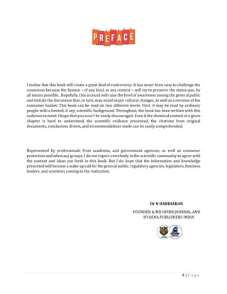 LOGISTICS AND SUPPLY CHAIN MANAGEMENT ISBN- 978-81-969444-0-7
4 | P a g e
I realize that this book will create a great deal of controversy. It has never been easy to challenge the
consensus because the System – of any kind, in any context – will try to preserve the status quo, by
all means possible. .Hopefully, this account will raise the level of awareness among the general public
and initiate the discussion that, in turn, may entail major cultural changes, as well as a revision of the
consumer basket. This book can be read on two different levels. First, it may be read by ordinary
people with a limited, if any, scientific background. Throughout, the book has been written with this
audience in mind. I hope that you won’t be easily discouraged. Even if the chemical content of a given
chapter is hard to understand, the scientific evidence presented, the citations from original
documents, conclusions drawn, and recommendations made can be easily comprehended.
Represented by professionals from academia, and government agencies, as well as consumer
protection and advocacy groups. I do not expect everybody in the scientific community to agree with
the content and ideas put forth in this book. But I do hope that the information and knowledge
presented will become a wake-up call for the general public, regulatory agencies, legislators, business
leaders, and scientists coming to the realization.
Dr N HARIHARAN
FOUNDER & MD HPIRR JOURNAL AND
HYAENA PUBLISHERS INDIA
 