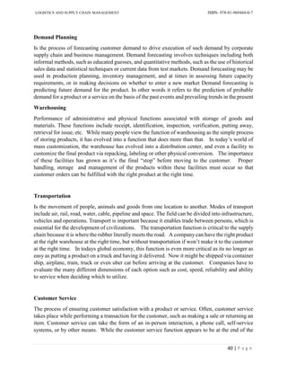 LOGISTICS AND SUPPLY CHAIN MANAGEMENT ISBN- 978-81-969444-0-7
40 | P a g e
Demand Planning
Is the process of forecasting customer demand to drive execution of such demand by corporate
supply chain and business management. Demand forecasting involves techniques including both
informal methods, such as educated guesses, and quantitative methods, such as the use of historical
sales data and statistical techniques or current data from test markets. Demand forecasting may be
used in production planning, inventory management, and at times in assessing future capacity
requirements, or in making decisions on whether to enter a new market Demand forecasting is
predicting future demand for the product. In other words it refers to the prediction of probable
demand for a product or a service on the basis of the past events and prevailing trends in the present
Warehousing
Performance of administrative and physical functions associated with storage of goods and
materials. These functions include receipt, identification, inspection, verification, putting away,
retrieval for issue, etc. While many people view the function of warehousing as the simple process
of storing products, it has evolved into a function that does more than that. In today’s world of
mass customization, the warehouse has evolved into a distribution center, and even a facility to
customize the final product via repacking, labeling or other physical conversion. The importance
of these facilities has grown as it’s the final “stop” before moving to the customer. Proper
handling, storage and management of the products within these facilities must occur so that
customer orders can be fulfilled with the right product at the right time.
Transportation
Is the movement of people, animals and goods from one location to another. Modes of transport
include air, rail, road, water, cable, pipeline and space. The field can be divided into infrastructure,
vehicles and operations. Transport is important because it enables trade between persons, which is
essential for the development of civilizations. The transportation function is critical to the supply
chain because it is where the rubber literally meets the road. A company can have the right product
at the right warehouse at the right time, but without transportation if won’t make it to the customer
at the right time. In todays global economy, this function is even more critical as its no longer as
easy as putting a product on a truck and having it delivered. Now it might be shipped via container
ship, airplane, train, truck or even uber car before arriving at the customer. Companies have to
evaluate the many different dimensions of each option such as cost, speed, reliability and ability
to service when deciding which to utilize.
Customer Service
The process of ensuring customer satisfaction with a product or service. Often, customer service
takes place while performing a transaction for the customer, such as making a sale or returning an
item. Customer service can take the form of an in-person interaction, a phone call, self-service
systems, or by other means. While the customer service function appears to be at the end of the
 