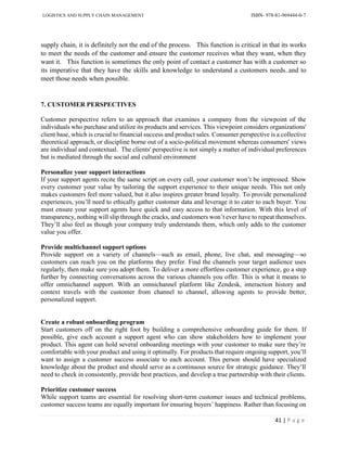 LOGISTICS AND SUPPLY CHAIN MANAGEMENT ISBN- 978-81-969444-0-7
41 | P a g e
supply chain, it is definitely not the end of the process. This function is critical in that its works
to meet the needs of the customer and ensure the customer receives what they want, when they
want it. This function is sometimes the only point of contact a customer has with a customer so
its imperative that they have the skills and knowledge to understand a customers needs..and to
meet those needs when possible.
7. CUSTOMER PERSPECTIVES
Customer perspective refers to an approach that examines a company from the viewpoint of the
individuals who purchase and utilize its products and services. This viewpoint considers organizations'
client base, which is crucial to financial success and product sales. Consumer perspective is a collective
theoretical approach, or discipline borne out of a socio-political movement whereas consumers' views
are individual and contextual. The clients' perspective is not simply a matter of individual preferences
but is mediated through the social and cultural environment
Personalize your support interactions
If your support agents recite the same script on every call, your customer won’t be impressed. Show
every customer your value by tailoring the support experience to their unique needs. This not only
makes customers feel more valued, but it also inspires greater brand loyalty. To provide personalized
experiences, you’ll need to ethically gather customer data and leverage it to cater to each buyer. You
must ensure your support agents have quick and easy access to that information. With this level of
transparency, nothing will slip through the cracks, and customers won’t ever have to repeat themselves.
They’ll also feel as though your company truly understands them, which only adds to the customer
value you offer.
Provide multichannel support options
Provide support on a variety of channels—such as email, phone, live chat, and messaging—so
customers can reach you on the platforms they prefer. Find the channels your target audience uses
regularly, then make sure you adopt them. To deliver a more effortless customer experience, go a step
further by connecting conversations across the various channels you offer. This is what it means to
offer omnichannel support. With an omnichannel platform like Zendesk, interaction history and
context travels with the customer from channel to channel, allowing agents to provide better,
personalized support.
Create a robust onboarding program
Start customers off on the right foot by building a comprehensive onboarding guide for them. If
possible, give each account a support agent who can show stakeholders how to implement your
product. This agent can hold several onboarding meetings with your customer to make sure they’re
comfortable with your product and using it optimally. For products that require ongoing support, you’ll
want to assign a customer success associate to each account. This person should have specialized
knowledge about the product and should serve as a continuous source for strategic guidance. They’ll
need to check in consistently, provide best practices, and develop a true partnership with their clients.
Prioritize customer success
While support teams are essential for resolving short-term customer issues and technical problems,
customer success teams are equally important for ensuring buyers’ happiness. Rather than focusing on
 