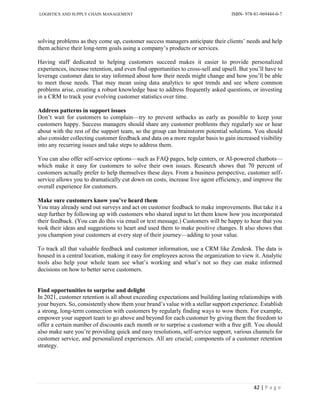 LOGISTICS AND SUPPLY CHAIN MANAGEMENT ISBN- 978-81-969444-0-7
42 | P a g e
solving problems as they come up, customer success managers anticipate their clients’ needs and help
them achieve their long-term goals using a company’s products or services.
Having staff dedicated to helping customers succeed makes it easier to provide personalized
experiences, increase retention, and even find opportunities to cross-sell and upsell. But you’ll have to
leverage customer data to stay informed about how their needs might change and how you’ll be able
to meet those needs. That may mean using data analytics to spot trends and see where common
problems arise, creating a robust knowledge base to address frequently asked questions, or investing
in a CRM to track your evolving customer statistics over time.
Address patterns in support issues
Don’t wait for customers to complain—try to prevent setbacks as early as possible to keep your
customers happy. Success managers should share any customer problems they regularly see or hear
about with the rest of the support team, so the group can brainstorm potential solutions. You should
also consider collecting customer feedback and data on a more regular basis to gain increased visibility
into any recurring issues and take steps to address them.
You can also offer self-service options—such as FAQ pages, help centers, or AI-powered chatbots—
which make it easy for customers to solve their own issues. Research shows that 70 percent of
customers actually prefer to help themselves these days. From a business perspective, customer self-
service allows you to dramatically cut down on costs, increase live agent efficiency, and improve the
overall experience for customers.
Make sure customers know you’ve heard them
You may already send out surveys and act on customer feedback to make improvements. But take it a
step further by following up with customers who shared input to let them know how you incorporated
their feedback. (You can do this via email or text message.) Customers will be happy to hear that you
took their ideas and suggestions to heart and used them to make positive changes. It also shows that
you champion your customers at every step of their journey—adding to your value.
To track all that valuable feedback and customer information, use a CRM like Zendesk. The data is
housed in a central location, making it easy for employees across the organization to view it. Analytic
tools also help your whole team see what’s working and what’s not so they can make informed
decisions on how to better serve customers.
Find opportunities to surprise and delight
In 2021, customer retention is all about exceeding expectations and building lasting relationships with
your buyers. So, consistently show them your brand’s value with a stellar support experience. Establish
a strong, long-term connection with customers by regularly finding ways to wow them. For example,
empower your support team to go above and beyond for each customer by giving them the freedom to
offer a certain number of discounts each month or to surprise a customer with a free gift. You should
also make sure you’re providing quick and easy resolutions, self-service support, various channels for
customer service, and personalized experiences. All are crucial; components of a customer retention
strategy.
 