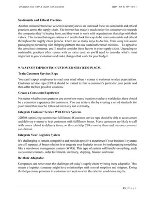 LOGISTICS AND SUPPLY CHAIN MANAGEMENT ISBN- 978-81-969444-0-7
45 | P a g e
Sustainable and Ethical Practices
Another consumer trend we’ve seen in recent years is an increased focus on sustainable and ethical
practices across the supply chain. The internet has made it much easier for consumers to research
the companies they’re buying from, and they want to work with organizations that align with their
values. This means that organizations will need to look for ways to be more sustainable and ethical
throughout the supply chain process. There are so many ways to do this, from using low-waste
packaging to partnering with shipping partners that use sustainable travel methods. To appeal to
the conscious consumer, you’ll need to consider these factors in your supply chain. Upgrading to
sustainable practices often comes with an extra cost, so you’ll need to consider what’s most
important to your customers and make changes that work for your budget.
9. WAYS OF IMPROVING CUSTOMER SERVICES IN SCM.
Train Customer Services Reps
You can’t expect employees to read your mind when it comes to customer service expectations.
Customer service reps (CSRs) should be trained to find a customer’s particular pain points and
then offer the best possible solutions.
Create a Consistent Experience
No matter what business partners you use or how many locations you have worldwide, there should
be a consistent experience for customers. You can achieve this by creating a set of standards for
your brand that must be followed internally and externally.
Integrate Customer Service With Order Systems
220308-optimizing-ecommerce-fulfillment-1Customer service reps should be able to access order
and delivery systems to help customers with fulfillment issues. Many customers are likely to call
with issues related to delivery times, so this can help CSRs resolve them and increase customer
satisfaction.
Integrate Your Logistics System
It’s challenging to remain competitive and provide a positive experience if your business’s systems
are still separate. A better solution is to integrate your logistics system by implementing something
like a warehouse management system (WMS). This type of system will handle everything, such
as customer contacts, order fulfillment, inventory, shipping, finance, and more.
Be More Adaptable
Companies can better meet the challenges of today’s supply chain by being more adaptable. This
means a logistics company might have relationships with several suppliers and shippers. Doing
this helps ensure promises to customers are kept no what the external conditions may be.
 