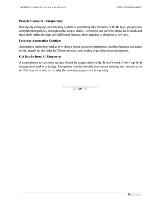 LOGISTICS AND SUPPLY CHAIN MANAGEMENT ISBN- 978-81-969444-0-7
46 | P a g e
Provide Complete Transparency
rfid-tagsBy changing your tracking system to something like barcodes or RFID tags, you provide
complete transparency throughout the supply chain. Customers can see what items are in stock and
track their orders through the fulfillment process, from packing to shipping to delivery.
Leverage Automation Solutions
Automation technology makes providing a better customer experience seamless because it reduces
errors, speeds up the order fulfillment process, and makes everything more transparent.
Get Buy-In from All Employees
A commitment to customer service should be organization-wide. It won’t work if only top-level
management makes a pledge. Companies should provide continuous training and incentives to
staff to help them internalize why the customer experience is a priority.
 