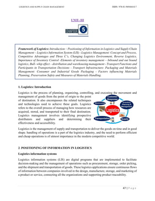 LOGISTICS AND SUPPLY CHAIN MANAGEMENT ISBN- 978-81-969444-0-7
47 | P a g e
UNIT- III
Framework of Logistics: Introduction – Positioning of Information in Logistics and Supply Chain
Management – Logistics Information System (LIS) - Logistics Management: Concept and Process,
Competitive Advantages and Three C’s, Changing Logistics Environment, Reverse Logistics,
Importance of Inventory Control -Elements of inventory management – Inbound and out bound
logistics, Bull- whip effect – distribution and warehousing management - Transport Functions and
Participants in Transportation Decisions - Transport Infrastructure- Packaging and Materials
Management: Consumer and Industrial Goods Packaging - Factors influencing Materials
Planning, Preservation Safety and Measures of Materials Handling.
1. Logistics: Introduction
Logistics is the process of planning, organizing, controlling, and executing the movement and
management of goods from the point of origin to the point
of destination. It also encompasses the related techniques
and technologies used to achieve these goals. Logistics
refers to the overall process of managing how resources are
acquired, stored, and transported to their final destination.
Logistics management involves identifying prospective
distributors and suppliers and determining their
effectiveness and accessibility.
Logistics is the management of supply and transportation to deliver the goods on time and in good
shape. handling of operations is a part of the logistics industry, and the need to perform efficient
and cheap operations is of utmost importance in the modern competitive world.
2. POSITIONING OF INFORMATION IN LOGISTICS
Logistics information systems
Logistics information systems (LIS) are digital programs that are implemented to facilitate
decision-making and the management of operations such as procurement, storage, order picking,
and the shipment and transportation of goods. These logistics applications ensure continuous flows
of information between companies involved in the design, manufacture, storage, and marketing of
a product or service, connecting all the organizations and supporting product traceability.
 
