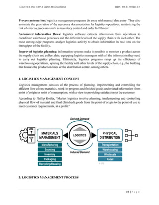 LOGISTICS AND SUPPLY CHAIN MANAGEMENT ISBN- 978-81-969444-0-7
49 | P a g e
Process automation: logistics management programs do away with manual data entry. They also
automate the generation of the necessary documentation for logistics operations, minimizing the
risk of error in processes such as inventory control and order fulfillment.
Automated information flows: logistics software extracts information from operations to
coordinate warehouse processes and the different levels of the supply chain with each other. The
most cutting-edge programs analyze logistics activity to obtain information in real time on the
throughput of the facility.
Improved logistics planning: information systems make it possible to monitor a product across
the supply chain and collect data, equipping logistics managers with all the information they need
to carry out logistics planning. Ultimately, logistics programs ramp up the efficiency of
warehousing operations, syncing the facility with other levels of the supply chain, e.g., the building
that houses the production lines or the distribution centre, among others.
4. LOGISTICS MANAGEMENT CONCEPT
Logistics management consists of the process of planning, implementing and controlling the
efficient flow of raw-materials, work-in-progress and finished goods and related information-from
point of origin to point of consumption; with a view to providing satisfaction to the customer.
According to Phillip Kotler, “Market logistics involve planning, implementing and controlling
physical flow of material and final (finished) goods from the point of origin to the point of use to
meet customer requirements, at a profit.”
5. LOGISTICS MANAGEMENT PROCESS
 