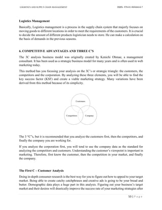 LOGISTICS AND SUPPLY CHAIN MANAGEMENT ISBN- 978-81-969444-0-7
53 | P a g e
Logistics Management
Basically, Logistics management is a process in the supply chain system that majorly focuses on
moving goods to different locations in order to meet the requirements of the customers. It is crucial
to decide the amount of different products logistician needs to store. He can make a calculation on
the basis of demands in the previous seasons.
6. COMPETITIVE ADVANTAGES AND THREE C’S
The 3C analysis business model was originally created by Kenichi Ohmae, a management
consultant. It has been used as a strategic business model for many years and is often used in web
marketing today.
This method has you focusing your analysis on the 3C’s or strategic triangle: the customers, the
competitors and the corporation. By analyzing these three elements, you will be able to find the
key success factor (KSF) and create a viable marketing strategy. Many variations have been
derived from this method because of its simplicity.
The 3 “C”s, but it is recommended that you analyze the customers first, then the competitors, and
finally the company you are working for.
If you analyze the corporation first, you will tend to use the company data as the standard for
analyzing the competitors and customers. Understanding the customer’s viewpoint is important in
marketing. Therefore, first know the customer, then the competition in your market, and finally
the company.
The First C – Customer Analysis
Doing in-depth consumer research is the best way for you to figure out how to appeal to your target
market. Being able to create catchy catchphrases and creative ads is going to be your bread and
butter. Demographic data plays a huge part in this analysis. Figuring out your business’s target
market and their desires will drastically improve the success rate of your marketing strategies after
 