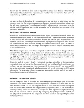 LOGISTICS AND SUPPLY CHAIN MANAGEMENT ISBN- 978-81-969444-0-7
54 | P a g e
they are put into circulation. Data such as disposable incomes, likes, dislikes, where they get
information, if they make impulse buys or not, and even how they respond to the client service or
product already available is invaluable.
Use answers from in-depth interviews, questionnaires and user tests to gain insight into the
consumer mind. Use that insight to create concept diagrams, communication designs and personas
that will boost your company’s popularity and hopefully help you spread your product or service
into the world. If they know and trust the corporation you’re promoting, their response will be
much more noticeable.
The Second C – Competitor Analysis
You can use the aforementioned websites and search engine results to discover rival brands and
companies in addition to the list of data your employer offers. Comparison websites are popular
in every industry and make investigating their products and services quite straightforward. It’s
important to note that, a hamburger shop for example, is going to have competitors in not only the
fast food industry but in the restaurant industry and supermarket industry as well. You’ll have to
narrow down your results so that you can put more emphasis on how to compete with the top three
to five rival businesses.
After determining the main competitors, analyze them. How much effort do they put into their
website? What catchphrase do they mainly use? What do they provide? What tools (e.g.,
newsletters and SNS) do they use to invite users to their website? What is their overall marketing
logic? Ideally, you’ll want to investigate the competitors from as many angles as possible so that
their marketing activities can be completely understood.
Competitor analysis is mainly done by visiting their websites, subscribing to their newsletters,
visiting their stores and/or receiving the service (heuristic analysis) they offer. In addition, you can
perform a user test to compare your client company with their competitor. It’s best to use an SEO
tool to find out how the competitor is talked about on the web as well as to obtain the SEO-related
information. For large-scale websites, you can use a competitor website analysis tool such as
SimilarWeb to obtain useful information.
The Third C – Corporation Analysis
The last step you’ll want to take with this method requires you to analyze your own client’s
corporation. You’ll want to know what marketing strategies have worked for them in the past and
what ideas have failed. The best way for you to do this is, again, from the customer’s viewpoint.
From the results of the customer and competitor analyses you have done so far, enumerate the
company’s “strong points” and “resources” which produce them. If you are having trouble finding
them, ask real customers for their opinions. By asking why they prefer you client’s product, you
can get points to compare with the competitors and how customers are responding to current
marketing activities.
 
