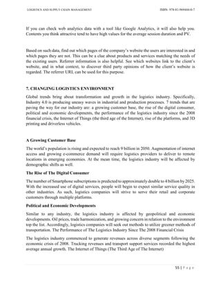 LOGISTICS AND SUPPLY CHAIN MANAGEMENT ISBN- 978-81-969444-0-7
55 | P a g e
If you can check web analytics data with a tool like Google Analytics, it will also help you.
Contents you think attractive tend to have high values for the average session duration and PV.
Based on such data, find out which pages of the company’s website the users are interested in and
which pages they are not. This can be a clue about products and services matching the needs of
the existing users. Referrer information is also helpful. See which websites link to the client’s
website, and in what context, to discover third party opinions of how the client’s website is
regarded. The referrer URL can be used for this purpose.
7. CHANGING LOGISTICS ENVIRONMENT
Global trends bring about transformation and growth in the logistics industry. Specifically,
Industry 4.0 is producing uneasy waves in industrial and production processes. 7 trends that are
paving the way for our industry are: a growing customer base, the rise of the digital consumer,
political and economic developments, the performance of the logistics industry since the 2008
financial crisis, the Internet of Things (the third age of the Internet), rise of the platforms, and 3D
printing and driverless vehicles.
A Growing Customer Base
The world’s population is rising and expected to reach 9 billion in 2050. Augmentation of internet
access and growing e-commerce demand will require logistics providers to deliver to remote
locations in emerging economies. At the mean time, the logistics industry will be affected by
demographic shifts as well.
The Rise of The Digital Consumer
The number of Smartphone subscriptions is predicted to approximately double to 4 billion by 2025.
With the increased use of digital services, people will begin to expect similar service quality in
other industries. As such, logistics companies will strive to serve their retail and corporate
customers through multiple platforms.
Political and Economic Developments
Similar to any industry, the logistics industry is affected by geopolitical and economic
developments. Oil prices, trade harmonization, and growing concern in relation to the environment
top the list. Accordingly, logistics companies will seek out methods to utilize greener methods of
transportation. The Performance of The Logistics Industry Since The 2008 Financial Crisis
The logistics industry commenced to generate revenues across diverse segments following the
economic crisis of 2008. Trucking revenues and transport support services recorded the highest
average annual growth. The Internet of Things (The Third Age of The Internet)
 