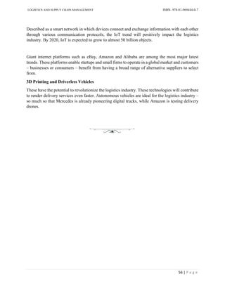 LOGISTICS AND SUPPLY CHAIN MANAGEMENT ISBN- 978-81-969444-0-7
56 | P a g e
Described as a smart network in which devices connect and exchange information with each other
through various communication protocols, the IoT trend will positively impact the logistics
industry. By 2020, IoT is expected to grow to almost 50 billion objects.
Giant internet platforms such as eBay, Amazon and Alibaba are among the most major latest
trends. These platforms enable startups and small firms to operate in a global market and customers
– businesses or consumers – benefit from having a broad range of alternative suppliers to select
from.
3D Printing and Driverless Vehicles
These have the potential to revolutionize the logistics industry. These technologies will contribute
to render delivery services even faster. Autonomous vehicles are ideal for the logistics industry –
so much so that Mercedes is already pioneering digital trucks, while Amazon is testing delivery
drones.
 