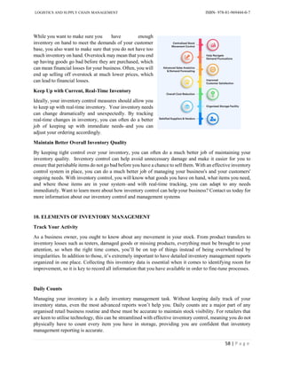 LOGISTICS AND SUPPLY CHAIN MANAGEMENT ISBN- 978-81-969444-0-7
58 | P a g e
While you want to make sure you have enough
inventory on hand to meet the demands of your customer
base, you also want to make sure that you do not have too
much inventory on hand. Overstock may mean that you end
up having goods go bad before they are purchased, which
can mean financial losses for your business. Often, you will
end up selling off overstock at much lower prices, which
can lead to financial losses.
Keep Up with Current, Real-Time Inventory
Ideally, your inventory control measures should allow you
to keep up with real-time inventory. Your inventory needs
can change dramatically and unexpectedly. By tracking
real-time changes in inventory, you can often do a better
job of keeping up with immediate needs–and you can
adjust your ordering accordingly.
Maintain Better Overall Inventory Quality
By keeping tight control over your inventory, you can often do a much better job of maintaining your
inventory quality. Inventory control can help avoid unnecessary damage and make it easier for you to
ensure that perishable items do not go bad before you have a chance to sell them. With an effective inventory
control system in place, you can do a much better job of managing your business's and your customers'
ongoing needs. With inventory control, you will know what goods you have on hand, what items you need,
and where those items are in your system–and with real-time tracking, you can adapt to any needs
immediately. Want to learn more about how inventory control can help your business? Contact us today for
more information about our inventory control and management systems
10. ELEMENTS OF INVENTORY MANAGEMENT
Track Your Activity
As a business owner, you ought to know about any movement in your stock. From product transfers to
inventory losses such as testers, damaged goods or missing products, everything must be brought to your
attention, so when the right time comes, you’ll be on top of things instead of being overwhelmed by
irregularities. In addition to those, it’s extremely important to have detailed inventory management reports
organized in one place. Collecting this inventory data is essential when it comes to identifying room for
improvement, so it is key to record all information that you have available in order to fine-tune processes.
Daily Counts
Managing your inventory is a daily inventory management task. Without keeping daily track of your
inventory status, even the most advanced reports won’t help you. Daily counts are a major part of any
organised retail business routine and these must be accurate to maintain stock visibility. For retailers that
are keen to utilise technology, this can be streamlined with effective inventory control, meaning you do not
physically have to count every item you have in storage, providing you are confident that inventory
management reporting is accurate.
 