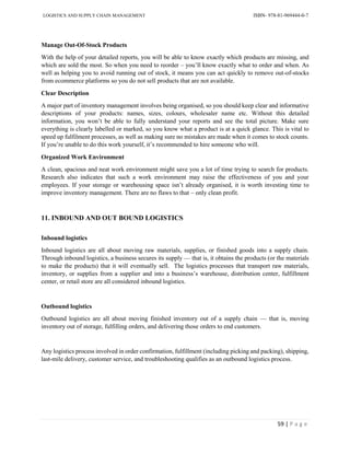 LOGISTICS AND SUPPLY CHAIN MANAGEMENT ISBN- 978-81-969444-0-7
59 | P a g e
Manage Out-Of-Stock Products
With the help of your detailed reports, you will be able to know exactly which products are missing, and
which are sold the most. So when you need to reorder – you’ll know exactly what to order and when. As
well as helping you to avoid running out of stock, it means you can act quickly to remove out-of-stocks
from ecommerce platforms so you do not sell products that are not available.
Clear Description
A major part of inventory management involves being organised, so you should keep clear and informative
descriptions of your products: names, sizes, colours, wholesaler name etc. Without this detailed
information, you won’t be able to fully understand your reports and see the total picture. Make sure
everything is clearly labelled or marked, so you know what a product is at a quick glance. This is vital to
speed up fulfilment processes, as well as making sure no mistakes are made when it comes to stock counts.
If you’re unable to do this work yourself, it’s recommended to hire someone who will.
Organized Work Environment
A clean, spacious and neat work environment might save you a lot of time trying to search for products.
Research also indicates that such a work environment may raise the effectiveness of you and your
employees. If your storage or warehousing space isn’t already organised, it is worth investing time to
improve inventory management. There are no flaws to that – only clean profit.
11. INBOUND AND OUT BOUND LOGISTICS
Inbound logistics
Inbound logistics are all about moving raw materials, supplies, or finished goods into a supply chain.
Through inbound logistics, a business secures its supply — that is, it obtains the products (or the materials
to make the products) that it will eventually sell. The logistics processes that transport raw materials,
inventory, or supplies from a supplier and into a business’s warehouse, distribution center, fulfillment
center, or retail store are all considered inbound logistics.
Outbound logistics
Outbound logistics are all about moving finished inventory out of a supply chain — that is, moving
inventory out of storage, fulfilling orders, and delivering those orders to end customers.
Any logistics process involved in order confirmation, fulfillment (including picking and packing), shipping,
last-mile delivery, customer service, and troubleshooting qualifies as an outbound logistics process.
 