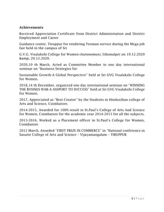 LOGISTICS AND SUPPLY CHAIN MANAGEMENT ISBN- 978-81-969444-0-7
6 | P a g e
Achievements
Received Appreciation Certificate from District Administration and District
Employment and Career
Guidance center, Tiruppur for rendering Yeoman service during the Mega job
fair held in the campus of Sri
G.V.G. Visalakshi College for Women (Autonomus), Udumalpet on 19.12.2020
&amp; 20.12.2020.
2020,10 th March, Acted as Committee Member in one day international
seminar on “Business Strategies for
Sustainable Growth-A Global Perspective” held at Sri GVG Visalakshi College
for Women.
2018,14 th December, organized one day international seminar on “WINNING
THE BUSINES WAR-A ASSPORT TO SUCCESS” held at Sri GVG Visalakshi College
for Women.
2017, Appreciated as “Best Creator” by the Students in Hindusthan college of
Arts and Science, Coimbatore.
2014-2015, Awarded for 100% result in St.Paul’s College of Arts And Science
for Women, Coimbatore for the academic year 2014-2015 for all the subjects.
2013-2016, Worked as a Placement officer in St.Paul’s College for Women,
Coimbatore
2012 March, Awarded “FIRST PRIZE IN COMMERCE” in “National conference in
Sasurie College of Arts and Science – Vijayamangalam – TIRUPPUR
 