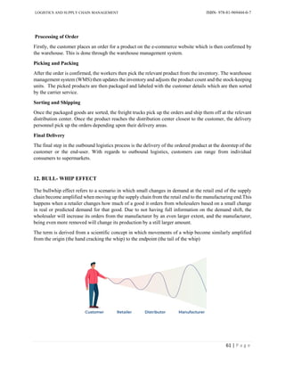 LOGISTICS AND SUPPLY CHAIN MANAGEMENT ISBN- 978-81-969444-0-7
61 | P a g e
Processing of Order
Firstly, the customer places an order for a product on the e-commerce website which is then confirmed by
the warehouse. This is done through the warehouse management system.
Picking and Packing
After the order is confirmed, the workers then pick the relevant product from the inventory. The warehouse
management system (WMS) then updates the inventory and adjusts the product count and the stock-keeping
units. The picked products are then packaged and labeled with the customer details which are then sorted
by the carrier service.
Sorting and Shipping
Once the packaged goods are sorted, the freight trucks pick up the orders and ship them off at the relevant
distribution center. Once the product reaches the distribution center closest to the customer, the delivery
personnel pick up the orders depending upon their delivery areas.
Final Delivery
The final step in the outbound logistics process is the delivery of the ordered product at the doorstep of the
customer or the end-user. With regards to outbound logistics, customers can range from individual
consumers to supermarkets.
12. BULL- WHIP EFFECT
The bullwhip effect refers to a scenario in which small changes in demand at the retail end of the supply
chain become amplified when moving up the supply chain from the retail end to the manufacturing end.This
happens when a retailer changes how much of a good it orders from wholesalers based on a small change
in real or predicted demand for that good. Due to not having full information on the demand shift, the
wholesaler will increase its orders from the manufacturer by an even larger extent, and the manufacturer,
being even more removed will change its production by a still larger amount.
The term is derived from a scientific concept in which movements of a whip become similarly amplified
from the origin (the hand cracking the whip) to the endpoint (the tail of the whip)
 