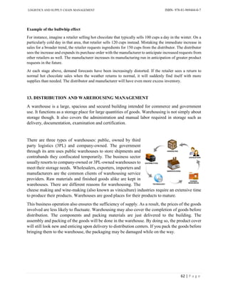 LOGISTICS AND SUPPLY CHAIN MANAGEMENT ISBN- 978-81-969444-0-7
62 | P a g e
Example of the bullwhip effect
For instance, imagine a retailer selling hot chocolate that typically sells 100 cups a day in the winter. On a
particularly cold day in that area, that retailer sells 120 cups instead. Mistaking the immediate increase in
sales for a broader trend, the retailer requests ingredients for 150 cups from the distributor. The distributor
sees the increase and expands its purchase order with the manufacturer to anticipate increased requests from
other retailers as well. The manufacturer increases its manufacturing run in anticipation of greater product
requests in the future.
At each stage above, demand forecasts have been increasingly distorted. If the retailer sees a return to
normal hot chocolate sales when the weather returns to normal, it will suddenly find itself with more
supplies than needed. The distributor and manufacturer will have even more excess inventory.
13. DISTRIBUTION AND WAREHOUSING MANAGEMENT
A warehouse is a large, spacious and secured building intended for commerce and government
use. It functions as a storage place for large quantities of goods. Warehousing is not simply about
storage though. It also covers the administration and manual labor required in storage such as
delivery, documentation, examination and certification.
There are three types of warehouses: public, owned by third
party logistics (3PL) and company-owned. The government
through its arm uses public warehouses to store shipments and
contrabands they confiscated temporarily. The business sector
usually resorts to company-owned or 3PL-owned warehouses to
meet their storage needs. Wholesalers, exporters, importers and
manufacturers are the common clients of warehousing service
providers. Raw materials and finished goods alike are kept in
warehouses. There are different reasons for warehousing. The
cheese making and wine-making (also known as viniculture) industries require an extensive time
to produce their products. Warehouses are good places for their products to mature.
This business operation also ensures the sufficiency of supply. As a result, the prices of the goods
involved are less likely to fluctuate. Warehousing may also cover the completion of goods before
distribution. The components and packing materials are just delivered to the building. The
assembly and packing of the goods will be done in the warehouse. By doing so, the product cover
will still look new and enticing upon delivery to distribution centers. If you pack the goods before
bringing them to the warehouse, the packaging may be damaged while on the way.
 