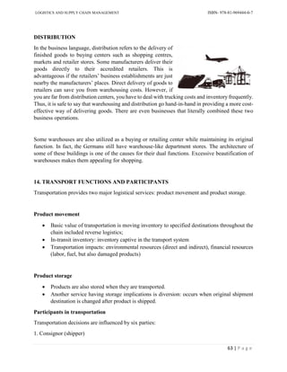 LOGISTICS AND SUPPLY CHAIN MANAGEMENT ISBN- 978-81-969444-0-7
63 | P a g e
DISTRIBUTION
In the business language, distribution refers to the delivery of
finished goods to buying centers such as shopping centres,
markets and retailer stores. Some manufacturers deliver their
goods directly to their accredited retailers. This is
advantageous if the retailers’ business establishments are just
nearby the manufacturers’ places. Direct delivery of goods to
retailers can save you from warehousing costs. However, if
you are far from distribution centers, you have to deal with trucking costs and inventory frequently.
Thus, it is safe to say that warehousing and distribution go hand-in-hand in providing a more cost-
effective way of delivering goods. There are even businesses that literally combined these two
business operations.
Some warehouses are also utilized as a buying or retailing center while maintaining its original
function. In fact, the Germans still have warehouse-like department stores. The architecture of
some of these buildings is one of the causes for their dual functions. Excessive beautification of
warehouses makes them appealing for shopping.
14. TRANSPORT FUNCTIONS AND PARTICIPANTS
Transportation provides two major logistical services: product movement and product storage.
Product movement
 Basic value of transportation is moving inventory to specified destinations throughout the
chain included reverse logistics;
 In-transit inventory: inventory captive in the transport system
 Transportation impacts: environmental resources (direct and indirect), financial resources
(labor, fuel, but also damaged products)
Product storage
 Products are also stored when they are transported.
 Another service having storage implications is diversion: occurs when original shipment
destination is changed after product is shipped.
Participants in transportation
Transportation decisions are influenced by six parties:
1. Consignor (shipper)
 