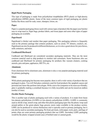 LOGISTICS AND SUPPLY CHAIN MANAGEMENT ISBN- 978-81-969444-0-7
68 | P a g e
Rigid Plastic Packaging
This type of packaging is made from polyethylene terephthalate (PET) plastic or high-density
polyethylene (HPDE) plastic. Some of the more common types of rigid packaging are plastic
bottles like those used for soda, water, shampoo, lotion, etc.
Paper
Paper is a popular packaging choice used with various types of products like the paper your butcher
uses to wrap meat in. Paper bags, product labels, and tissue paper and some other types of paper
packaging are available.
Paperboard
Paperboard is thicker and sturdier than paper packaging. This packaging solution is frequently
used as the primary package that contains products, such as cereal, TV dinners, crackers, etc.
Paperboard can also be produced in different thicknesses, so it is also a good choice for juice boxes,
milk containers, and more.
Cardboard/Fiberboard
Cardboard and fiberboard are considered secondary packaging materials. They are the most
common material used to ship products to retailers and consumers. Some businesses also use
cardboard and fiberboard for primary packaging for products like vacuum cleaners, cooking
utensils, pots and pans, appliances, HD TVs, etc.
Aluminum
From aluminum foil to aluminum cans, aluminum is also a very popular packaging material used
for primary packaging.
Glass
While plastic packaging has become more popular, there is still a wide variety of products that are
packaged in glass. You will find glass containers used for food products like spaghetti sauces and
personal care items like perfume and cologne. With a move for companies to be more eco-friendly,
glass is gradually making a comeback because it is fully recyclable and can be reused an endless
number of times.
Flexible Plastic Packaging
This is another type of plastic packaging used with a variety of products. It is made from linear
low-density polyethylene (LLDPE) or low-density polyethylene (LDPE). LLDPE is commonly
used as shrink wrap, stretch wrap, and other thin plastic packaging types like the plastic wrap used
around pallets or the green plastic bags grocery stores make available in the produce section.
LDPE can be produced in various thicknesses and is typically used as primary packaging, but it
can also be used as secondary packaging. Pet food, pet treats, toilet paper, tools, parts, and bags of
potato chips are some primary packaging products that use LDPE. Secondary LDPE packaging
would be the plastic wrapped around cases of bottled water or canned goods.
 