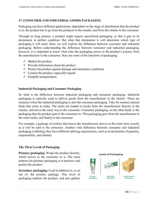LOGISTICS AND SUPPLY CHAIN MANAGEMENT ISBN- 978-81-969444-0-7
69 | P a g e
17. CONSUMER AND INDUSTRIAL GOODS PACKAGING
Packaging can have different applications, dependent on the stage of distribution that the product
is in; the product has to go from the producer to the retailer, and from the retailer to the consumer.
Through its long journey, a product might require specialized packaging, so that it gets to its
destination in perfect condition. But what that destination is will determine which type of
packaging it will need. Here, we will explore the difference between consumer and industrial
packaging. Before understanding the difference between consumer and industrial packaging,
however, it is important to know what roles the packaging serves in the product’s journey from
the manufacturer to the consumer. Here are some of the functions of packaging;
 Market the product
 Provide information about the product
 Protect the product against damage and unsanitary conditions
 Contain the product, especially liquids
 Simplify transportation
Industrial Packaging and Consumer Packaging
So what is the difference between industrial packaging and consumer packaging. Industrial
packaging is typically used to deliver goods from the manufacturer to the retailer. There are
instances when the industrial packaging is also the consumer packaging. Take for instance animal
feeds that come in sacks. The sacks are loaded to trucks from the manufacturer directly to the
retailer, and arrive the same way to the consumer. Consumer packaging, on the other hand, is the
packaging that the product gets to the consumer in. This packaging goes from the manufacturer to
the retail outlet, and finally to the consumer.
For example, a package of cookies that leaves the manufacturer arrives at the retail store exactly
as it will be sold to the consumer. Another vital difference between consumer and industrial
packaging is labeling; they have different labeling requirements, such as in declaration of quantity,
responsibility, and identity.
The Three Levels of Packaging
Primary packaging: Wraps the product directly,
which arrives to the consumer as is. The main
purpose for primary packaging is to preserve and
protect the product.
Secondary packaging: Used in addition to, or on
top of, the primary package. This level of
packaging markets the product, and also gathers
 
