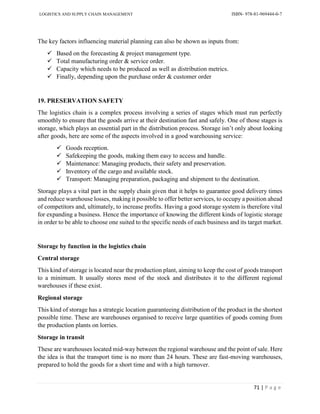 LOGISTICS AND SUPPLY CHAIN MANAGEMENT ISBN- 978-81-969444-0-7
71 | P a g e
The key factors influencing material planning can also be shown as inputs from:
 Based on the forecasting & project management type.
 Total manufacturing order & service order.
 Capacity which needs to be produced as well as distribution metrics.
 Finally, depending upon the purchase order & customer order
19. PRESERVATION SAFETY
The logistics chain is a complex process involving a series of stages which must run perfectly
smoothly to ensure that the goods arrive at their destination fast and safely. One of those stages is
storage, which plays an essential part in the distribution process. Storage isn’t only about looking
after goods, here are some of the aspects involved in a good warehousing service:
 Goods reception.
 Safekeeping the goods, making them easy to access and handle.
 Maintenance: Managing products, their safety and preservation.
 Inventory of the cargo and available stock.
 Transport: Managing preparation, packaging and shipment to the destination.
Storage plays a vital part in the supply chain given that it helps to guarantee good delivery times
and reduce warehouse losses, making it possible to offer better services, to occupy a position ahead
of competitors and, ultimately, to increase profits. Having a good storage system is therefore vital
for expanding a business. Hence the importance of knowing the different kinds of logistic storage
in order to be able to choose one suited to the specific needs of each business and its target market.
Storage by function in the logistics chain
Central storage
This kind of storage is located near the production plant, aiming to keep the cost of goods transport
to a minimum. It usually stores most of the stock and distributes it to the different regional
warehouses if these exist.
Regional storage
This kind of storage has a strategic location guaranteeing distribution of the product in the shortest
possible time. These are warehouses organised to receive large quantities of goods coming from
the production plants on lorries.
Storage in transit
These are warehouses located mid-way between the regional warehouse and the point of sale. Here
the idea is that the transport time is no more than 24 hours. These are fast-moving warehouses,
prepared to hold the goods for a short time and with a high turnover.
 